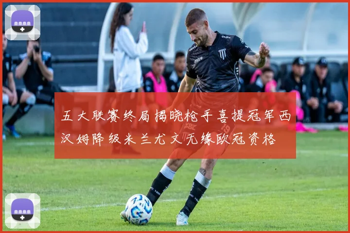 五大联赛终局揭晓枪手喜提冠军西汉姆降级米兰尤文无缘欧冠资格