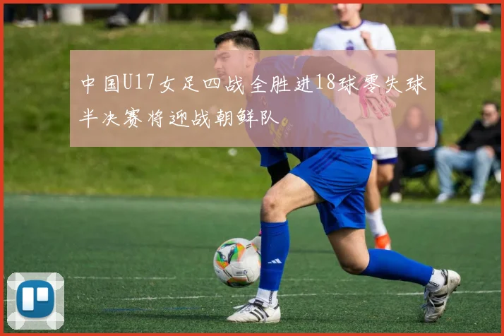 中国U17女足四战全胜进18球零失球半决赛将迎战朝鲜队