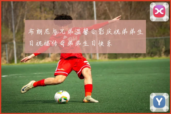 布朗尼与兄弟温馨合影庆祝弟弟生日祝福传奇弟弟生日快乐