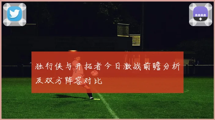 独行侠与开拓者今日激战前瞻分析及双方阵容对比
