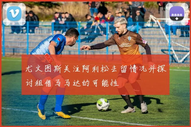 尤文图斯关注阿利松去留情况并探讨租借马马达的可能性